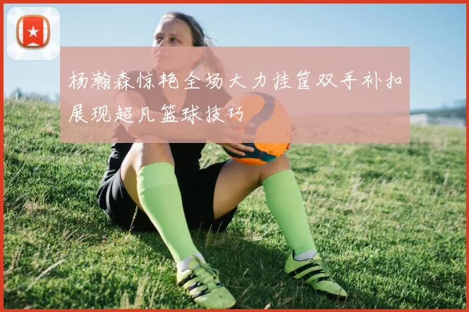 杨瀚森惊艳全场大力挂筐双手补扣展现超凡篮球技巧