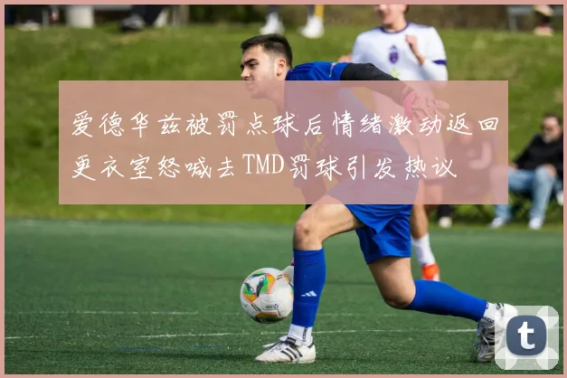爱德华兹被罚点球后情绪激动返回更衣室怒喊去TMD罚球引发热议