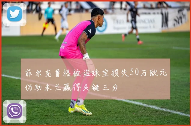 菲尔克鲁格被盗珠宝损失50万欧元仍助米兰赢得关键三分