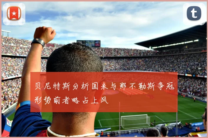 贝尼特斯分析国米与那不勒斯争冠形势前者略占上风