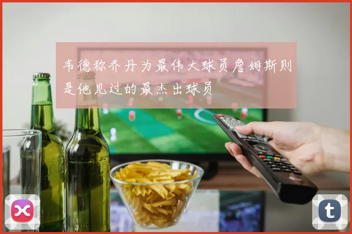 韦德称乔丹为最伟大球员詹姆斯则是他见过的最杰出球员