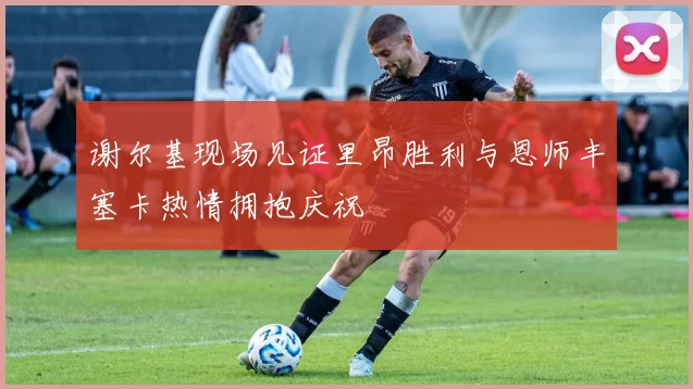 谢尔基现场见证里昂胜利与恩师丰塞卡热情拥抱庆祝