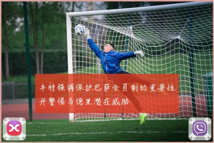 丰特强调保护巴萨会员制的重要性并警惕马德里潜在威胁