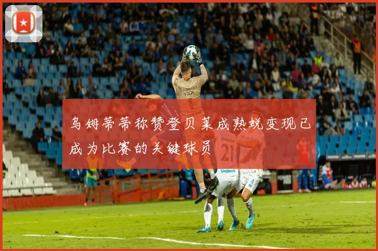 乌姆蒂蒂称赞登贝莱成熟蜕变现已成为比赛的关键球员