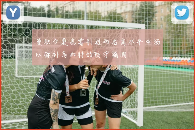 曼联今夏急需引进两名高水平中场以弥补乌加特的防守漏洞