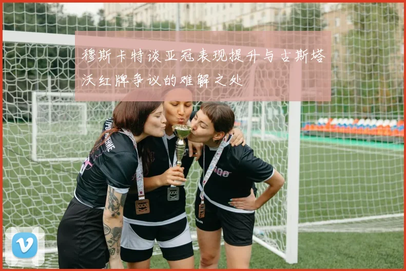 穆斯卡特谈亚冠表现提升与古斯塔沃红牌争议的难解之处